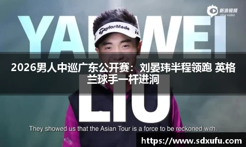 2026男人中巡广东公开赛：刘晏玮半程领跑 英格兰球手一杆进洞