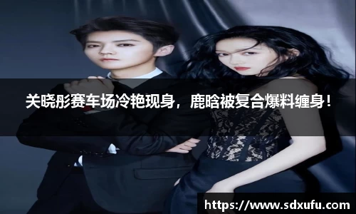 关晓彤赛车场冷艳现身，鹿晗被复合爆料缠身！